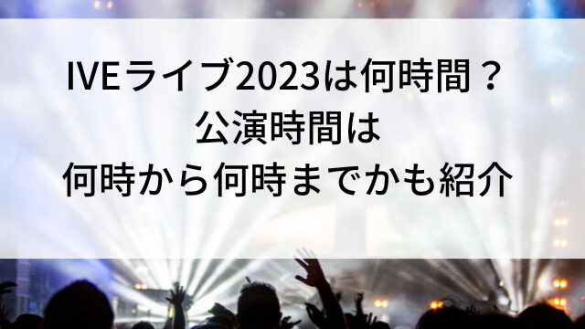 IVEライブ2023は何時間？公演時間は何時から何時までかも紹介